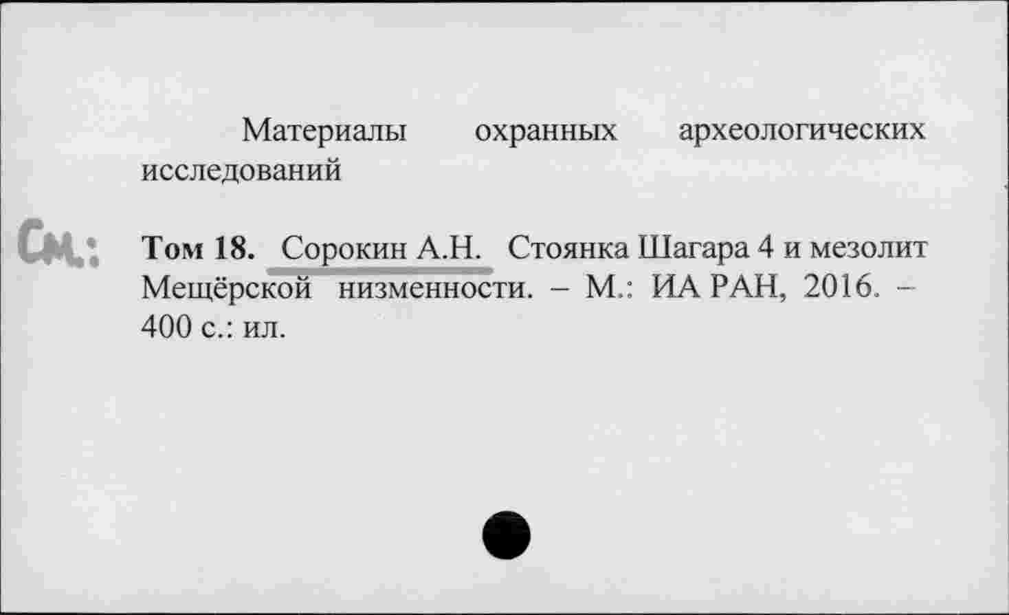 ﻿Материалы охранных археологических
исследований
Том 18. Сорокин А.Н. Стоянка Шагара 4 и мезолит Мещёрской низменности. - М.: ИА РАН, 2016. -400 с.: ил.